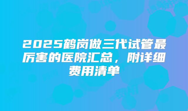 2025鹤岗做三代试管最厉害的医院汇总,附详细费用清单