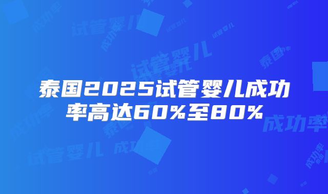 泰国2025试管婴儿成功率高达60%至80%