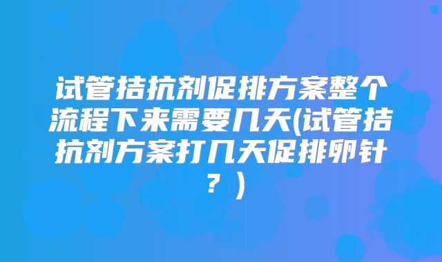 试管拮抗剂促排方案整个流程下来需要几天(试管拮抗剂方案打几天促排卵针？)