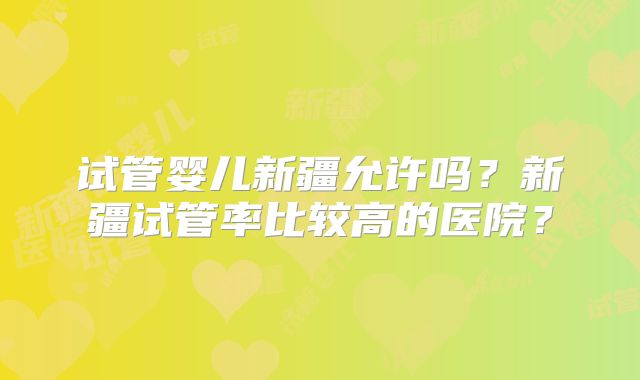 试管婴儿新疆允许吗?新疆试管率比较高的医院?