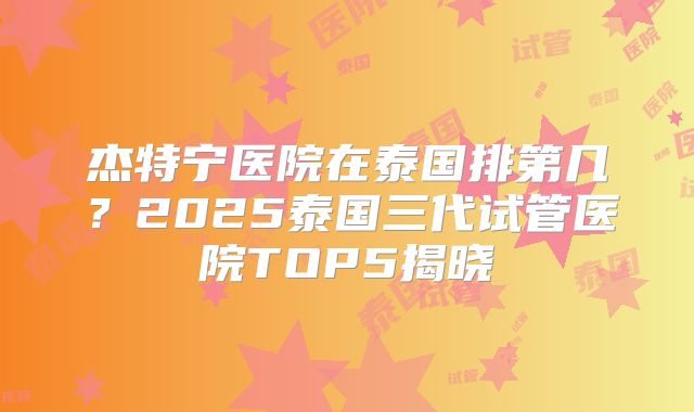 杰特宁医院在泰国排第几？2025泰国三代试管医院TOP5揭晓