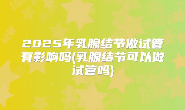 2025年乳腺结节做试管有影响吗(乳腺结节可以做试管吗)
