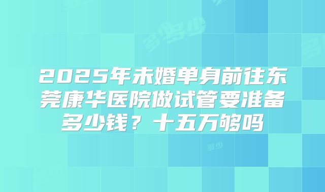 2025年未婚单身前往东莞康华医院做试管要准备多少钱？十五万够吗