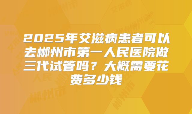 2025年艾滋病患者可以去郴州市第一人民医院做三代试管吗？大概需要花费多少钱
