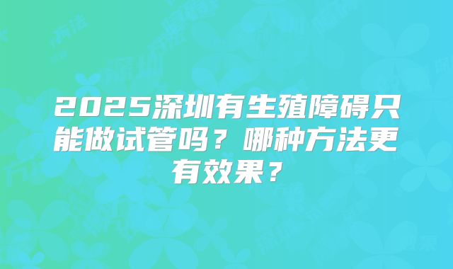 2025深圳有生殖障碍只能做试管吗？哪种方法更有效果？