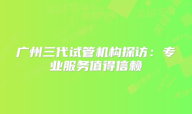 广州三代试管机构探访：专业服务值得信赖
