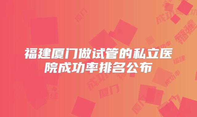 福建厦门做试管的私立医院成功率排名公布