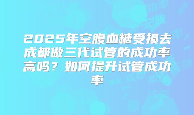 2025年空腹血糖受损去成都做三代试管的成功率高吗?如何提升试管成功率