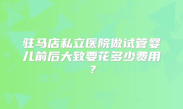 驻马店私立医院做试管婴儿前后大致要花多少费用?