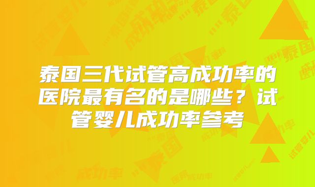 泰国三代试管高成功率的医院最有名的是哪些?试管婴儿成功率参考