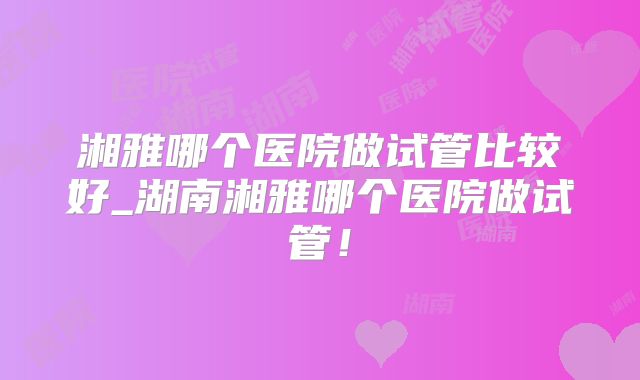 湘雅哪个医院做试管比较好_湖南湘雅哪个医院做试管！