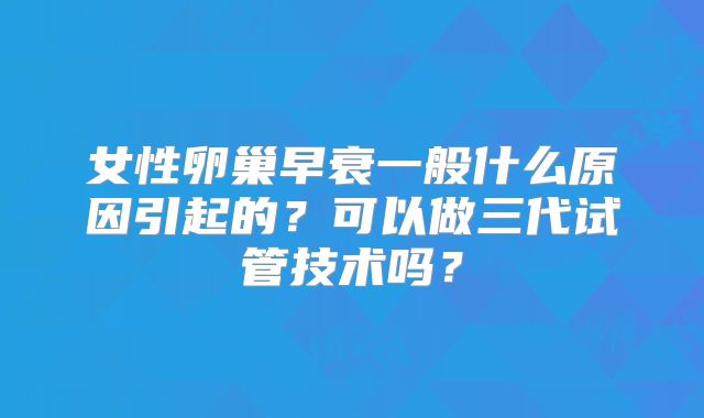女性卵巢早衰一般什么原因引起的？可以做三代试管技术吗？