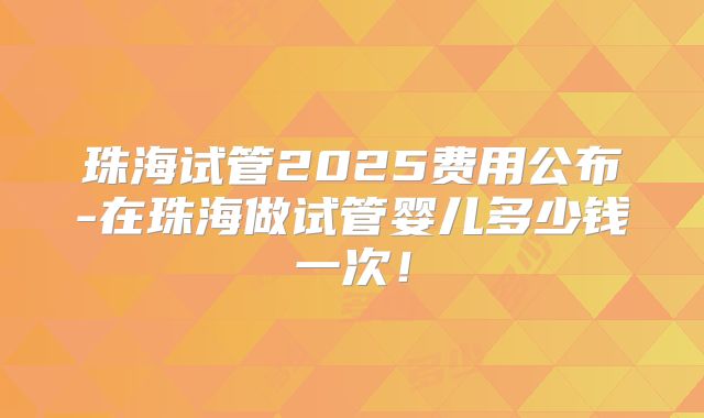 珠海试管2025费用公布-在珠海做试管婴儿多少钱一次！