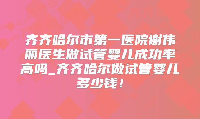 齐齐哈尔市第一医院谢伟丽医生做试管婴儿成功率高吗_齐齐哈尔做试管婴儿多少钱！