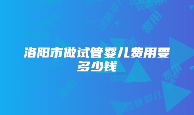洛阳市做试管婴儿费用要多少钱