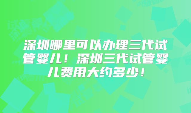 深圳哪里可以办理三代试管婴儿！深圳三代试管婴儿费用大约多少！