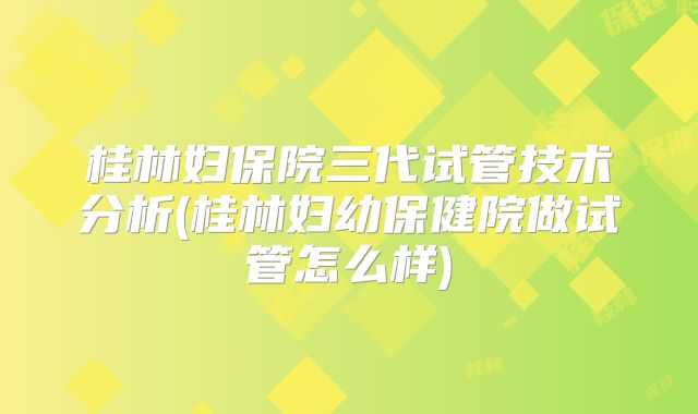 桂林妇保院三代试管技术分析(桂林妇幼保健院做试管怎么样)