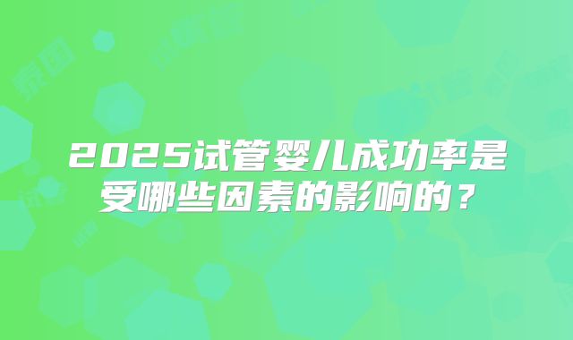 2025试管婴儿成功率是受哪些因素的影响的?