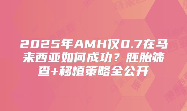 2025年AMH仅0.7在马来西亚如何成功？胚胎筛查+移植策略全公开