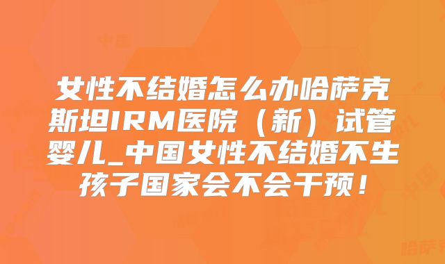 女性不结婚怎么办哈萨克斯坦IRM医院（新）试管婴儿_中国女性不结婚不生孩子国家会不会干预！