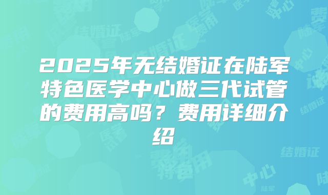 2025年无结婚证在陆军特色医学中心做三代试管的费用高吗?费用详细介绍