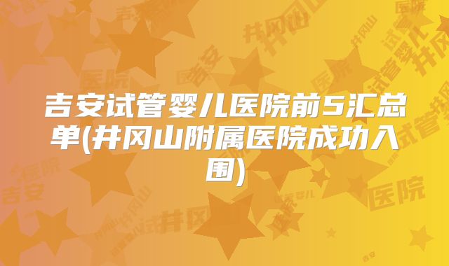 吉安试管婴儿医院前5汇总单(井冈山附属医院成功入围)