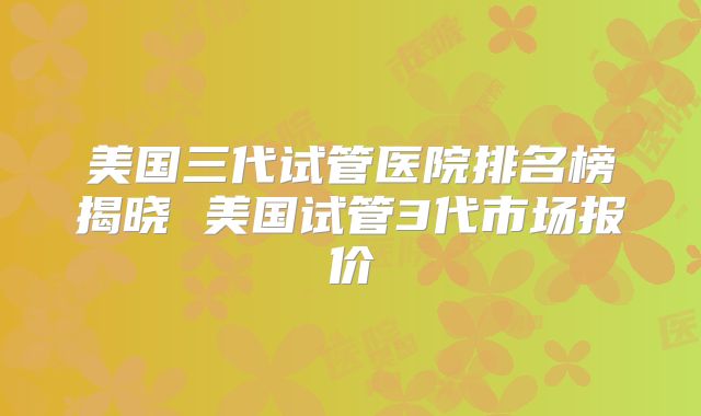 美国三代试管医院排名榜揭晓 美国试管3代市场报价