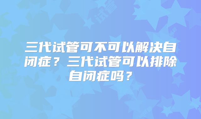 三代试管可不可以解决自闭症？三代试管可以排除自闭症吗？