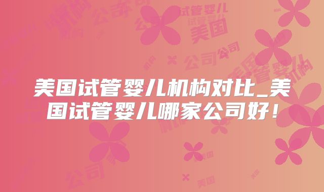 美国试管婴儿机构对比_美国试管婴儿哪家公司好！