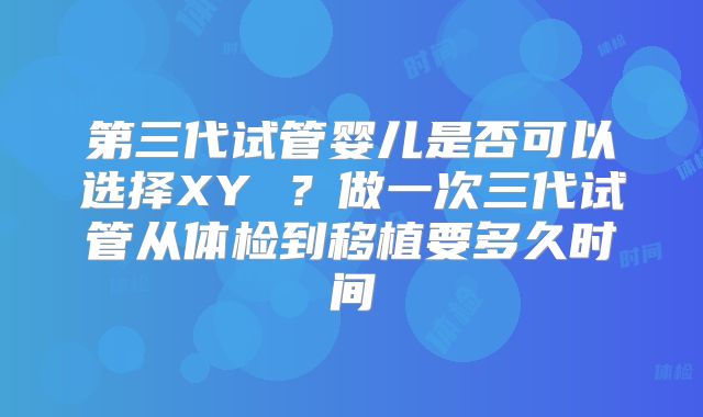 第三代试管婴儿是否可以选择XY ？做一次三代试管从体检到移植要多久时间