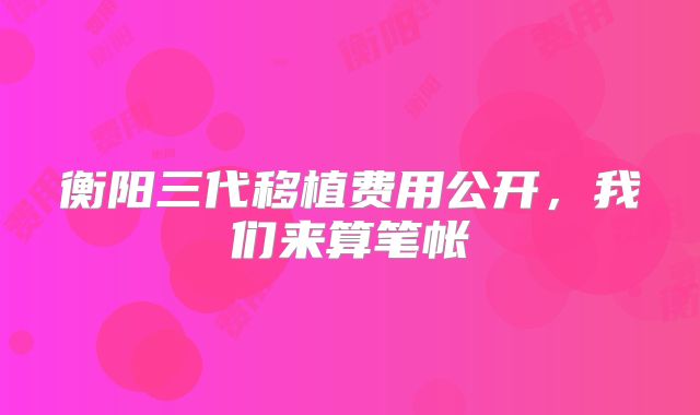 衡阳三代移植费用公开，我们来算笔帐