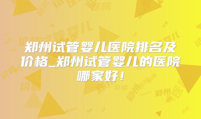 郑州试管婴儿医院排名及价格_郑州试管婴儿的医院哪家好！