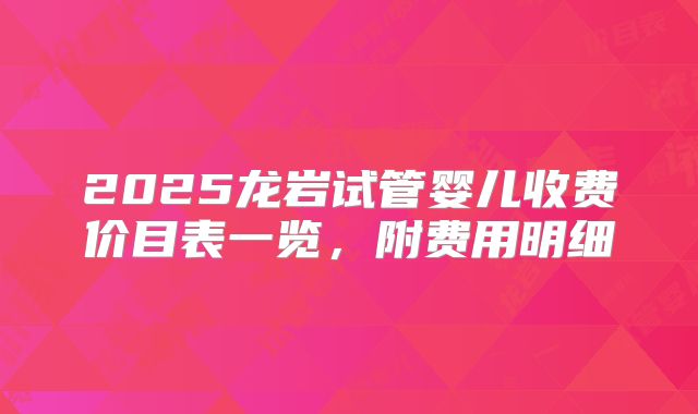 2025龙岩试管婴儿收费价目表一览,附费用明细