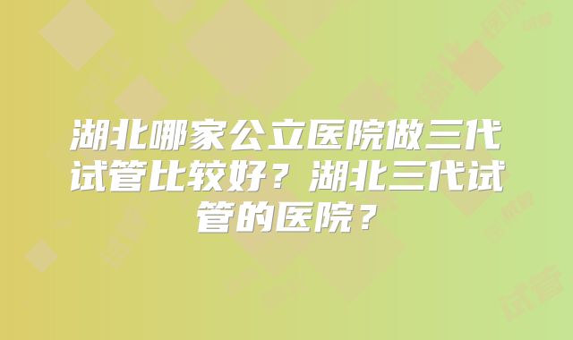 湖北哪家公立医院做三代试管比较好？湖北三代试管的医院？