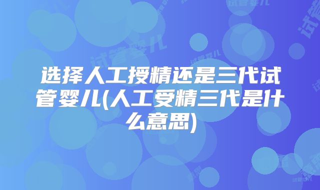 选择人工授精还是三代试管婴儿(人工受精三代是什么意思)