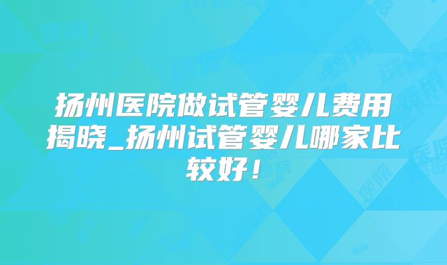 扬州医院做试管婴儿费用揭晓_扬州试管婴儿哪家比较好！