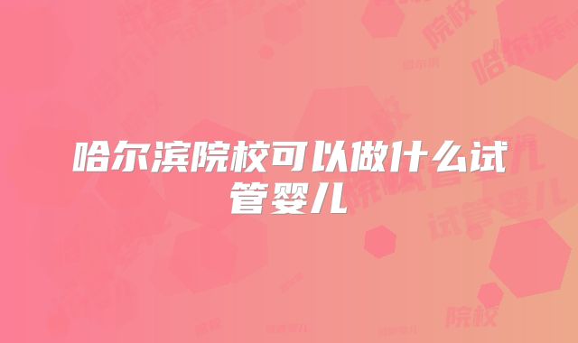 哈尔滨院校可以做什么试管婴儿