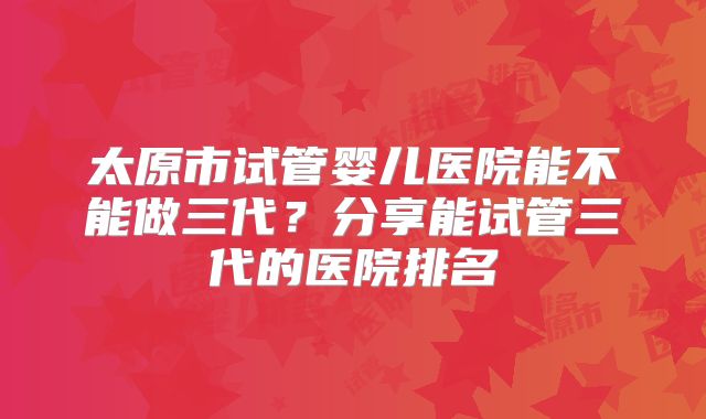 太原市试管婴儿医院能不能做三代？分享能试管三代的医院排名