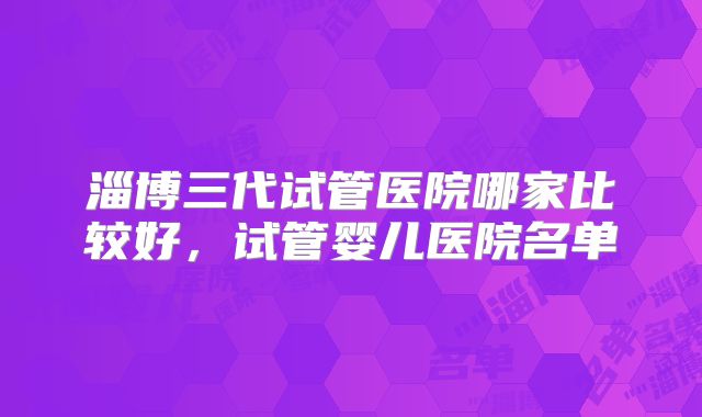 淄博三代试管医院哪家比较好，试管婴儿医院名单
