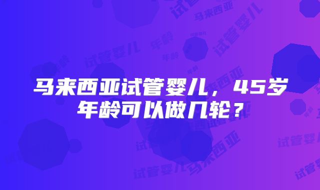 马来西亚试管婴儿,45岁年龄可以做几轮?