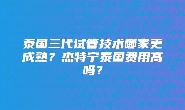 泰国三代试管技术哪家更成熟？杰特宁泰国费用高吗？