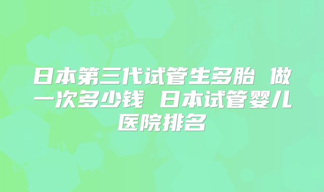 日本第三代试管生多胎 做一次多少钱 日本试管婴儿医院排名