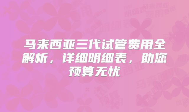 马来西亚三代试管费用全解析,详细明细表,助您预算无忧