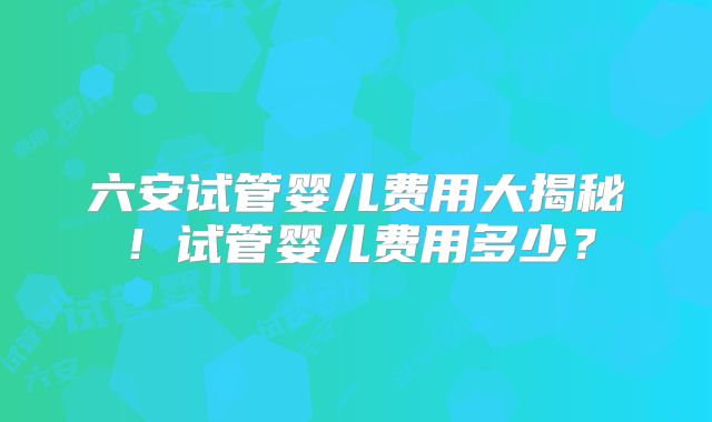 六安试管婴儿费用大揭秘!试管婴儿费用多少?