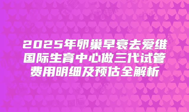 2025年卵巢早衰去爱维国际生育中心做三代试管费用明细及预估全解析