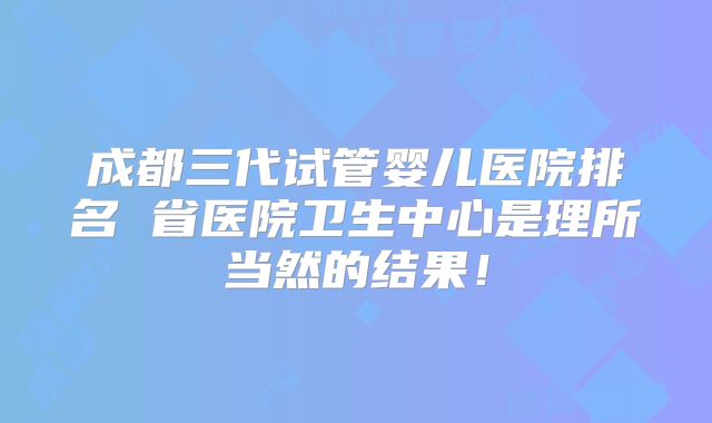 成都三代试管婴儿医院排名 省医院卫生中心是理所当然的结果!