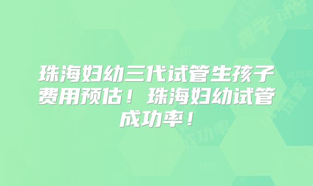 珠海妇幼三代试管生孩子费用预估！珠海妇幼试管成功率！