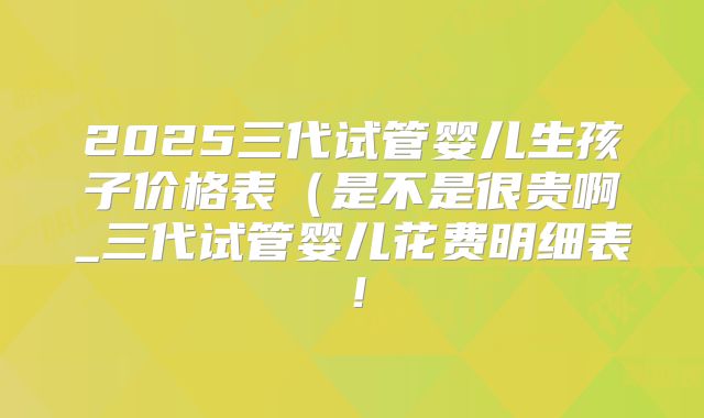 2025三代试管婴儿生孩子价格表（是不是很贵啊_三代试管婴儿花费明细表！
