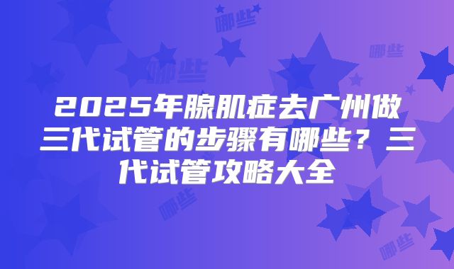 2025年腺肌症去广州做三代试管的步骤有哪些？三代试管攻略大全