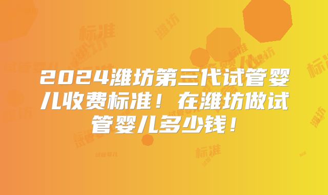 2024潍坊第三代试管婴儿收费标准！在潍坊做试管婴儿多少钱！